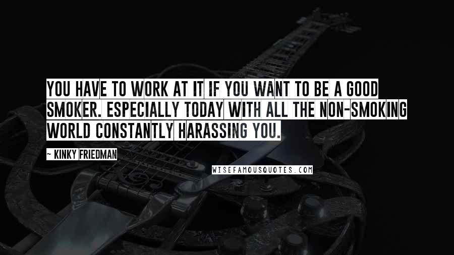 Kinky Friedman Quotes: You have to work at it if you want to be a good smoker. Especially today with all the non-smoking world constantly harassing you.