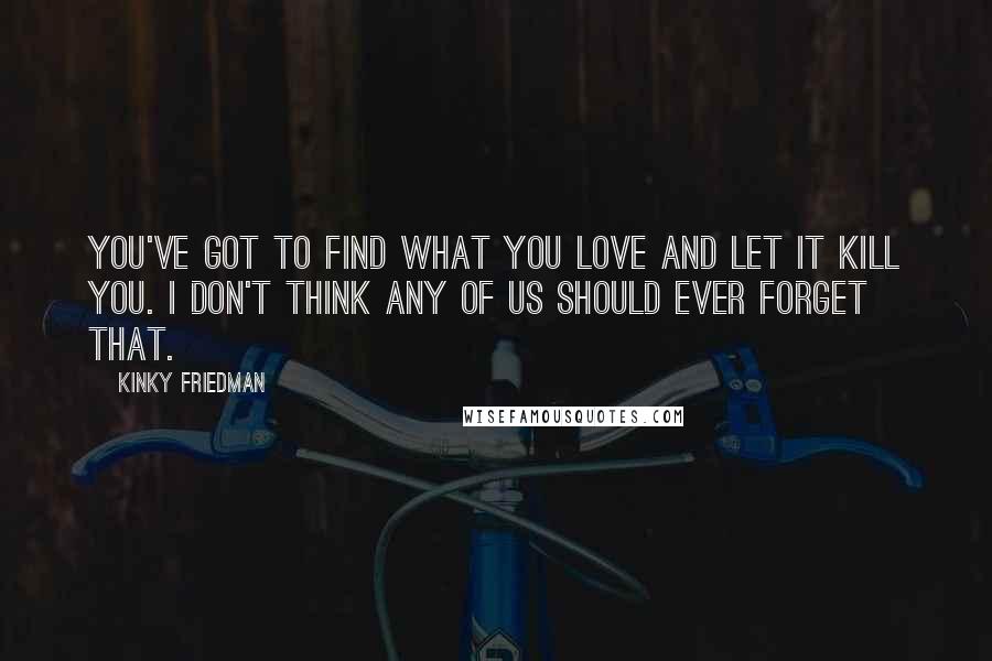 Kinky Friedman Quotes: You've got to find what you love and let it kill you. I don't think any of us should ever forget that.