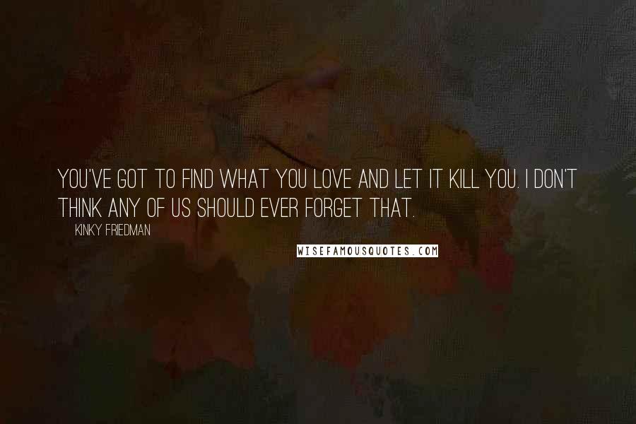 Kinky Friedman Quotes: You've got to find what you love and let it kill you. I don't think any of us should ever forget that.