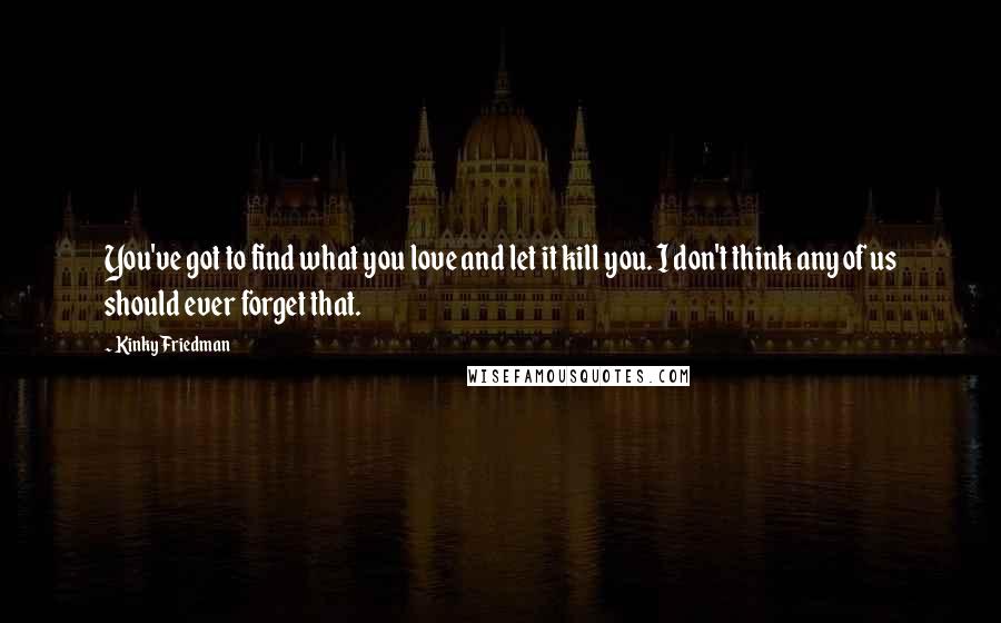 Kinky Friedman Quotes: You've got to find what you love and let it kill you. I don't think any of us should ever forget that.