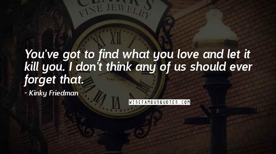 Kinky Friedman Quotes: You've got to find what you love and let it kill you. I don't think any of us should ever forget that.