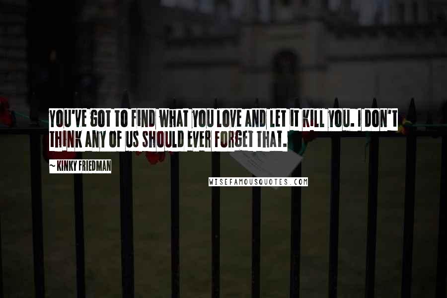 Kinky Friedman Quotes: You've got to find what you love and let it kill you. I don't think any of us should ever forget that.