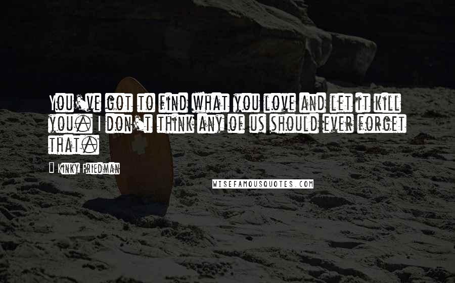 Kinky Friedman Quotes: You've got to find what you love and let it kill you. I don't think any of us should ever forget that.
