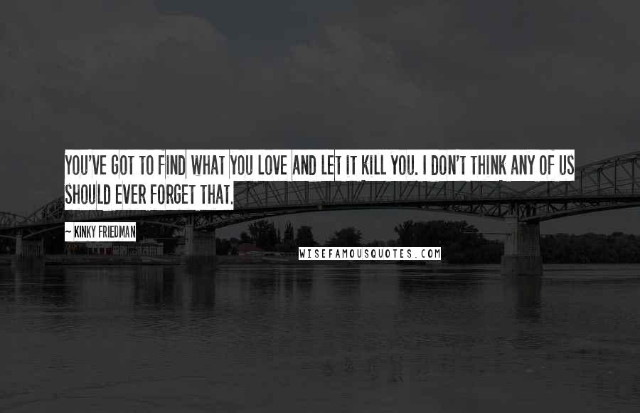 Kinky Friedman Quotes: You've got to find what you love and let it kill you. I don't think any of us should ever forget that.
