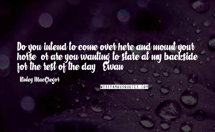 Kinley MacGregor Quotes: Do you intend to come over here and mount your horse, or are you wanting to stare at my backside for the rest of the day? (Ewan)