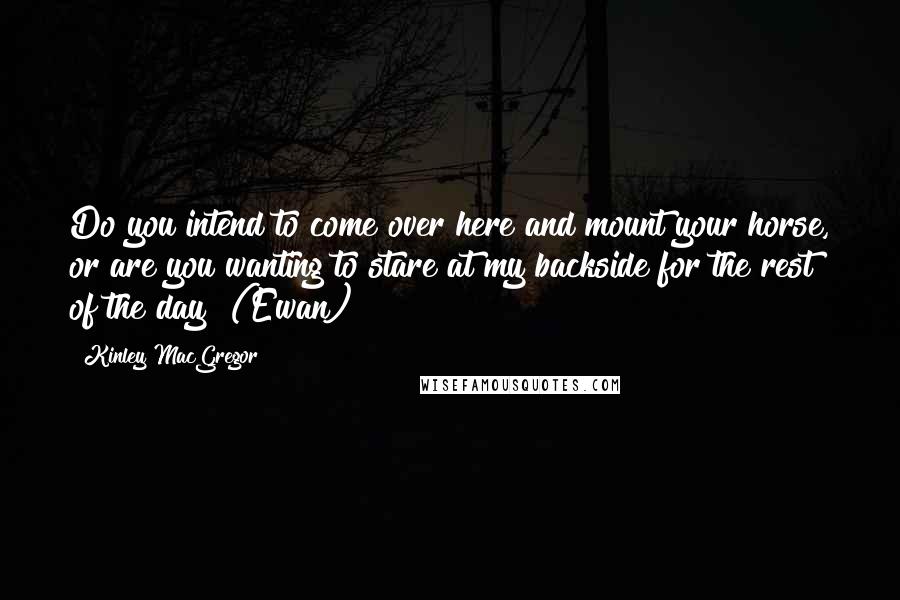 Kinley MacGregor Quotes: Do you intend to come over here and mount your horse, or are you wanting to stare at my backside for the rest of the day? (Ewan)