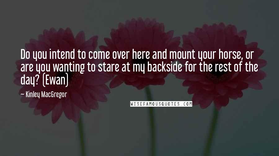 Kinley MacGregor Quotes: Do you intend to come over here and mount your horse, or are you wanting to stare at my backside for the rest of the day? (Ewan)