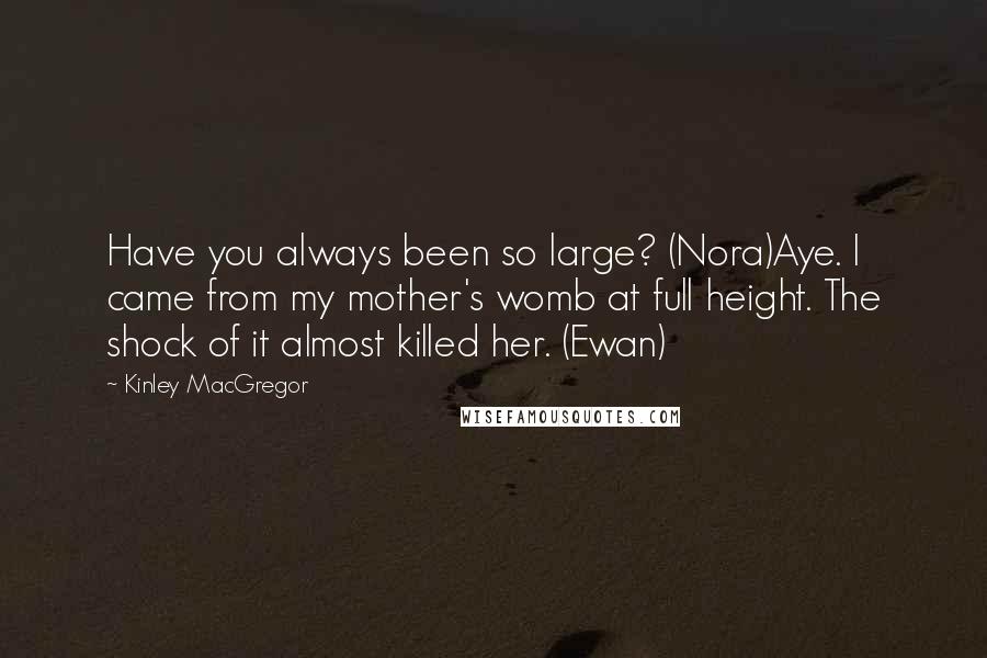Kinley MacGregor Quotes: Have you always been so large? (Nora)Aye. I came from my mother's womb at full height. The shock of it almost killed her. (Ewan)