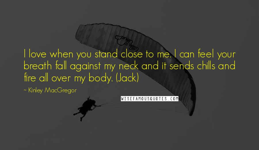 Kinley MacGregor Quotes: I love when you stand close to me. I can feel your breath fall against my neck and it sends chills and fire all over my body. (Jack)