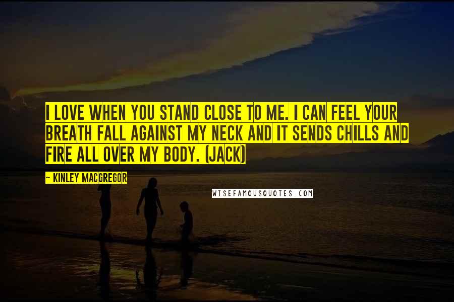 Kinley MacGregor Quotes: I love when you stand close to me. I can feel your breath fall against my neck and it sends chills and fire all over my body. (Jack)