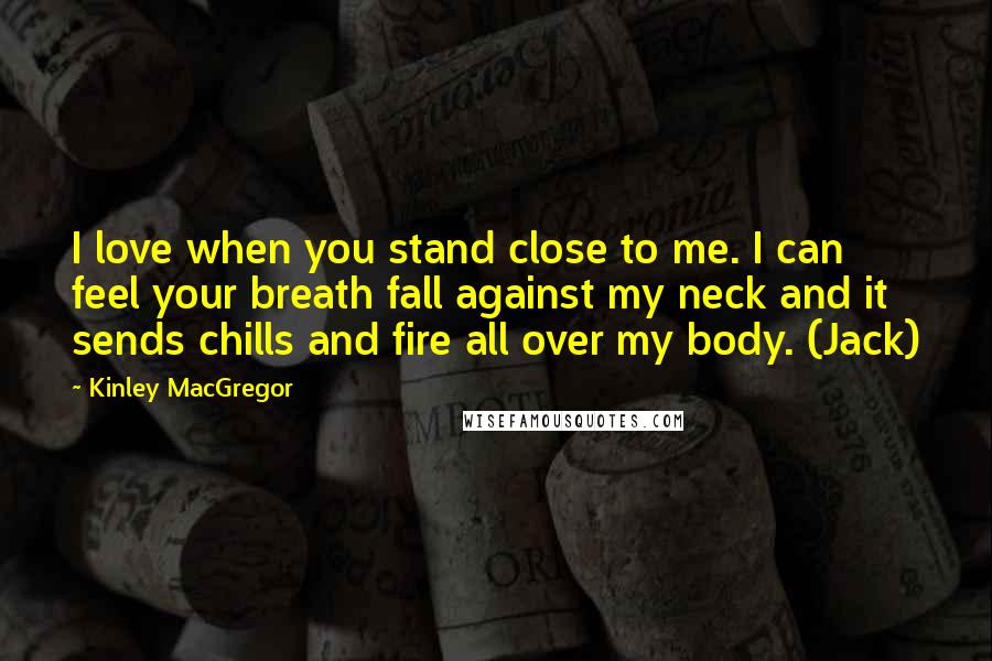 Kinley MacGregor Quotes: I love when you stand close to me. I can feel your breath fall against my neck and it sends chills and fire all over my body. (Jack)