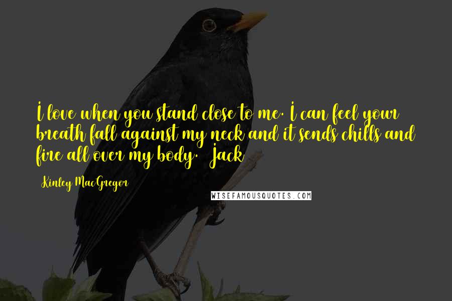 Kinley MacGregor Quotes: I love when you stand close to me. I can feel your breath fall against my neck and it sends chills and fire all over my body. (Jack)