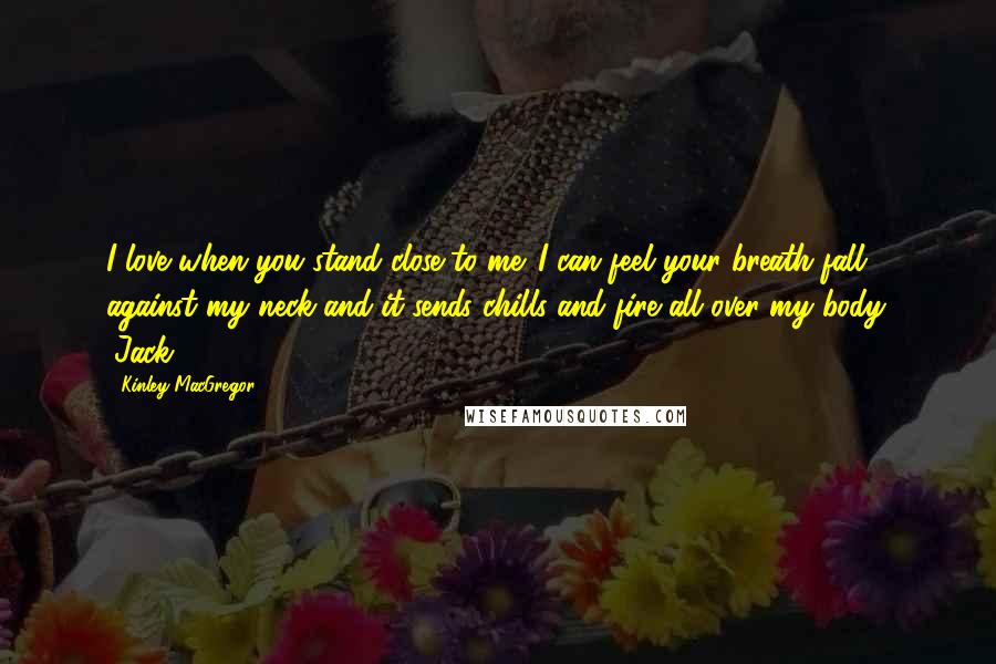 Kinley MacGregor Quotes: I love when you stand close to me. I can feel your breath fall against my neck and it sends chills and fire all over my body. (Jack)