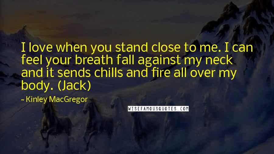 Kinley MacGregor Quotes: I love when you stand close to me. I can feel your breath fall against my neck and it sends chills and fire all over my body. (Jack)