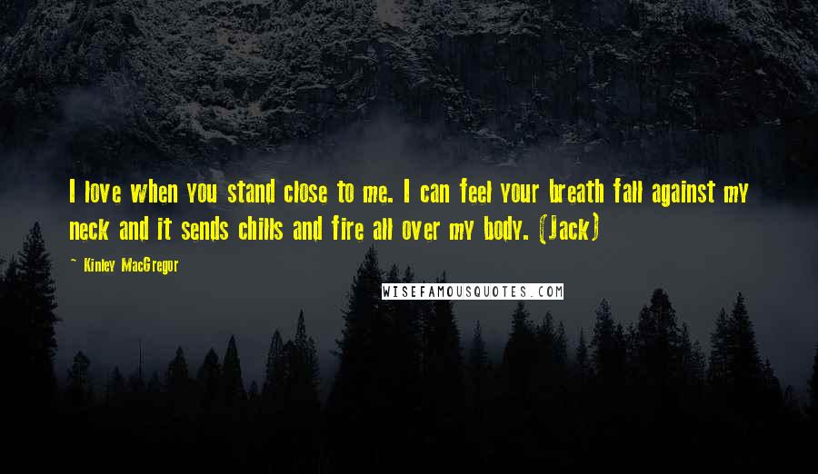 Kinley MacGregor Quotes: I love when you stand close to me. I can feel your breath fall against my neck and it sends chills and fire all over my body. (Jack)