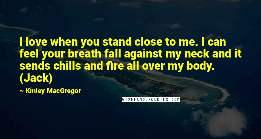 Kinley MacGregor Quotes: I love when you stand close to me. I can feel your breath fall against my neck and it sends chills and fire all over my body. (Jack)