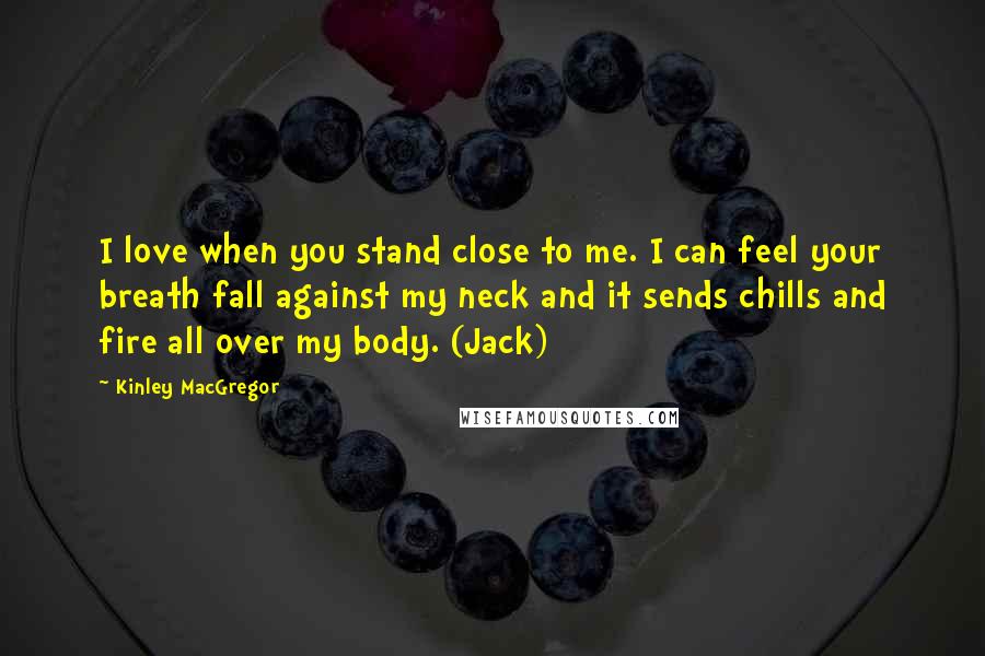 Kinley MacGregor Quotes: I love when you stand close to me. I can feel your breath fall against my neck and it sends chills and fire all over my body. (Jack)