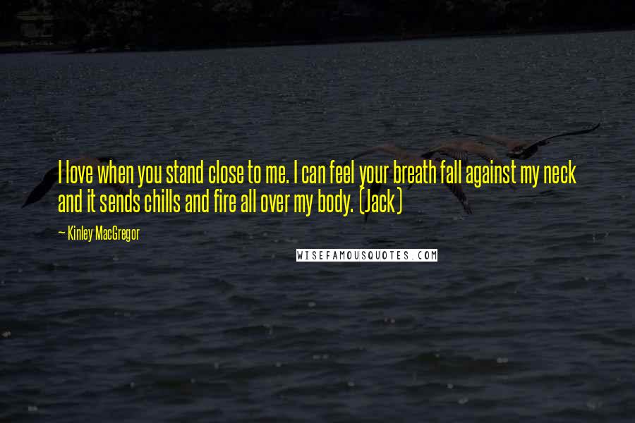 Kinley MacGregor Quotes: I love when you stand close to me. I can feel your breath fall against my neck and it sends chills and fire all over my body. (Jack)