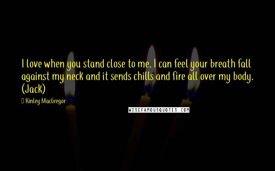 Kinley MacGregor Quotes: I love when you stand close to me. I can feel your breath fall against my neck and it sends chills and fire all over my body. (Jack)