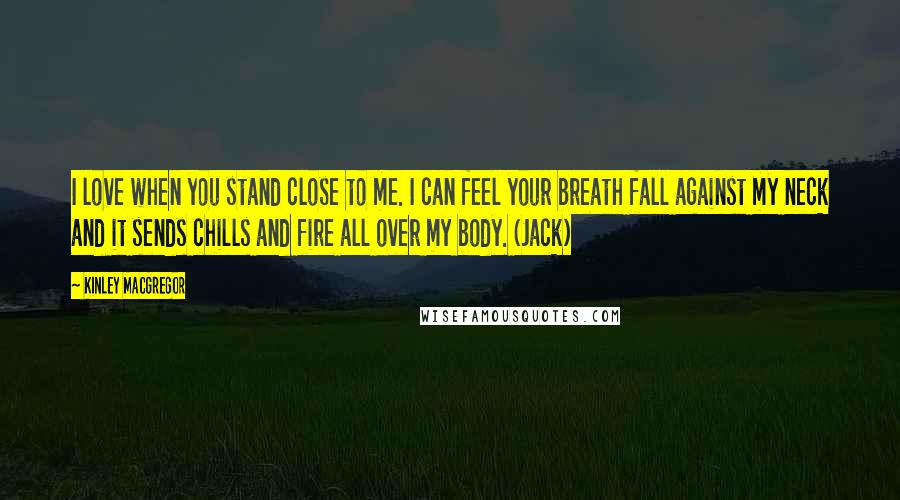 Kinley MacGregor Quotes: I love when you stand close to me. I can feel your breath fall against my neck and it sends chills and fire all over my body. (Jack)