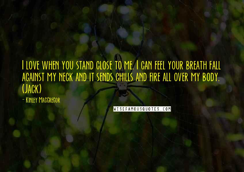 Kinley MacGregor Quotes: I love when you stand close to me. I can feel your breath fall against my neck and it sends chills and fire all over my body. (Jack)