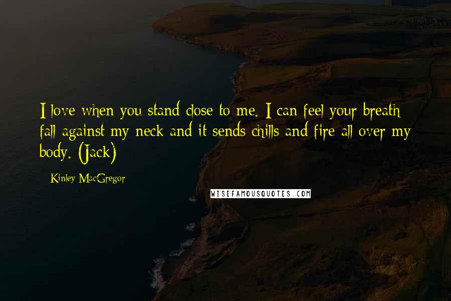 Kinley MacGregor Quotes: I love when you stand close to me. I can feel your breath fall against my neck and it sends chills and fire all over my body. (Jack)