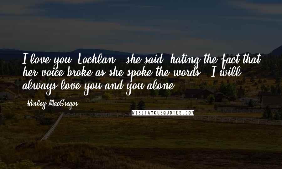 Kinley MacGregor Quotes: I love you, Lochlan," she said, hating the fact that her voice broke as she spoke the words. "I will always love you and you alone.