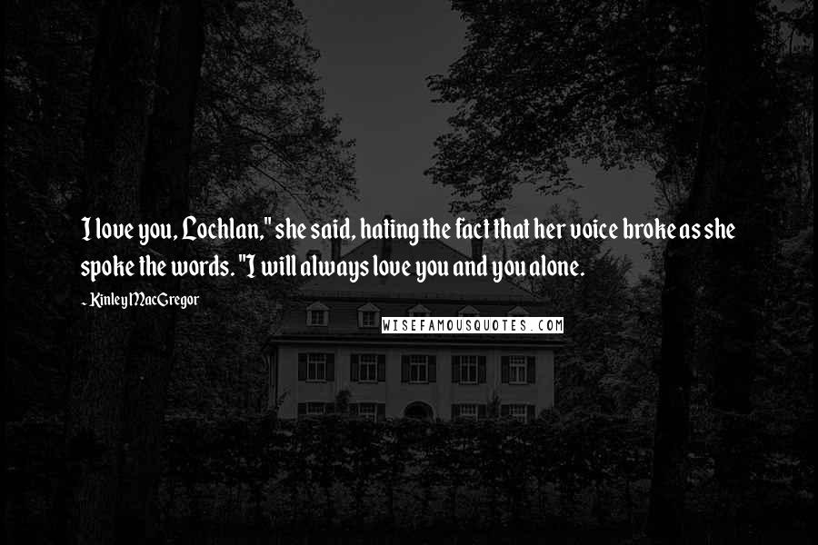 Kinley MacGregor Quotes: I love you, Lochlan," she said, hating the fact that her voice broke as she spoke the words. "I will always love you and you alone.