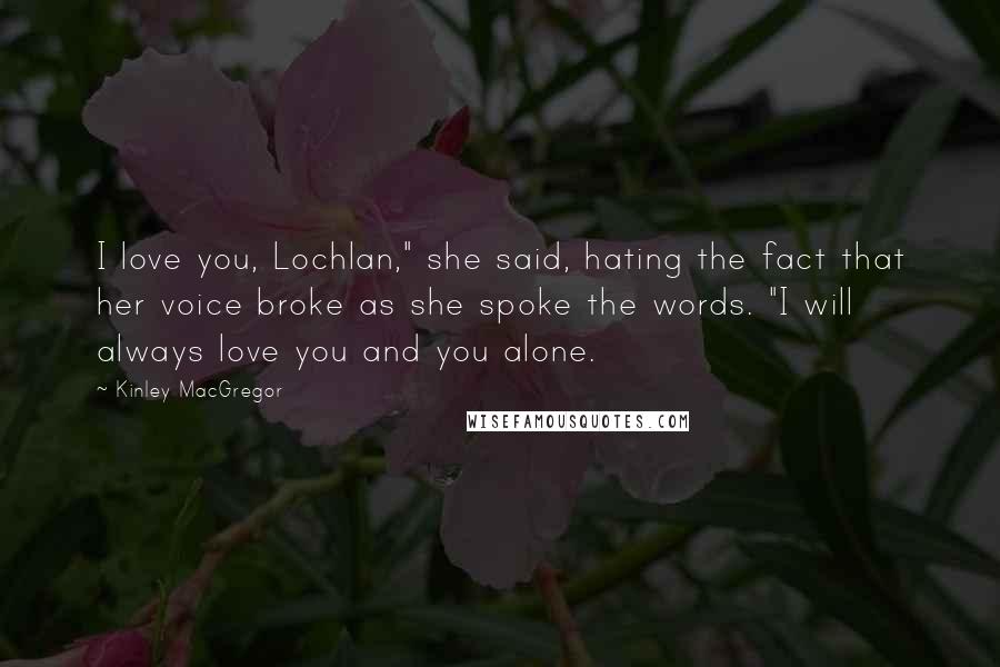 Kinley MacGregor Quotes: I love you, Lochlan," she said, hating the fact that her voice broke as she spoke the words. "I will always love you and you alone.