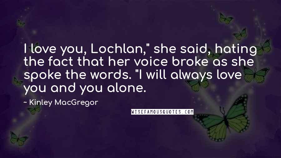 Kinley MacGregor Quotes: I love you, Lochlan," she said, hating the fact that her voice broke as she spoke the words. "I will always love you and you alone.