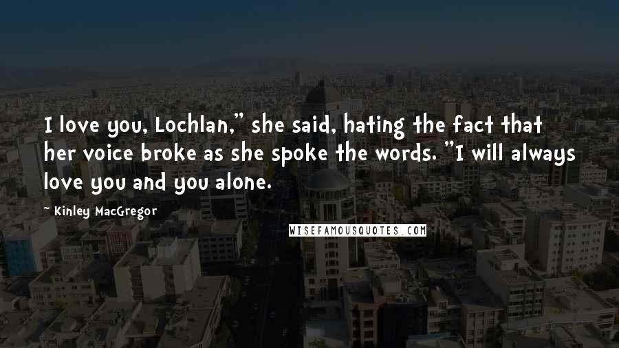 Kinley MacGregor Quotes: I love you, Lochlan," she said, hating the fact that her voice broke as she spoke the words. "I will always love you and you alone.