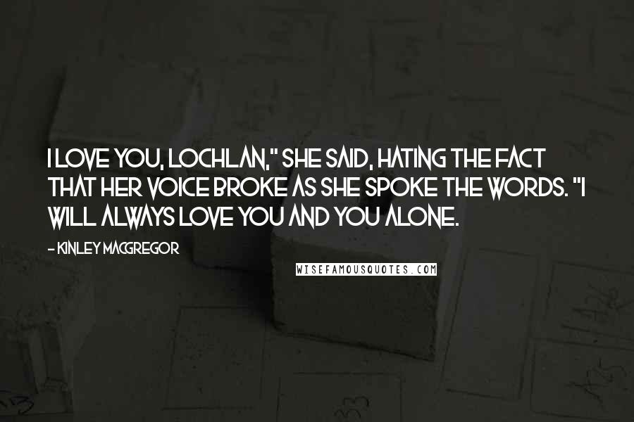 Kinley MacGregor Quotes: I love you, Lochlan," she said, hating the fact that her voice broke as she spoke the words. "I will always love you and you alone.