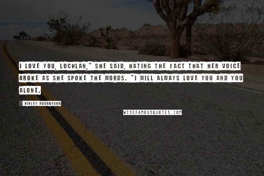 Kinley MacGregor Quotes: I love you, Lochlan," she said, hating the fact that her voice broke as she spoke the words. "I will always love you and you alone.