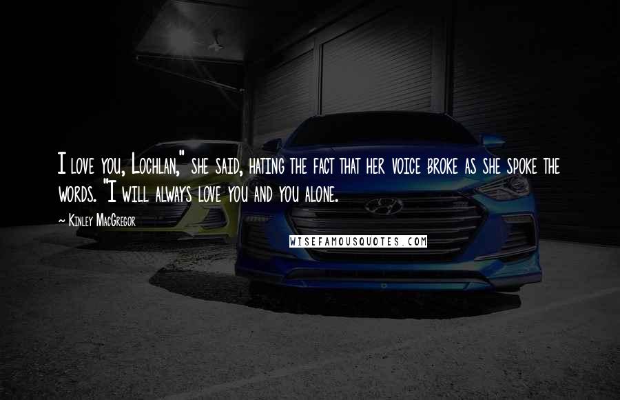 Kinley MacGregor Quotes: I love you, Lochlan," she said, hating the fact that her voice broke as she spoke the words. "I will always love you and you alone.