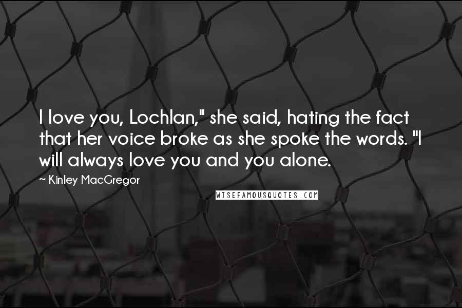 Kinley MacGregor Quotes: I love you, Lochlan," she said, hating the fact that her voice broke as she spoke the words. "I will always love you and you alone.