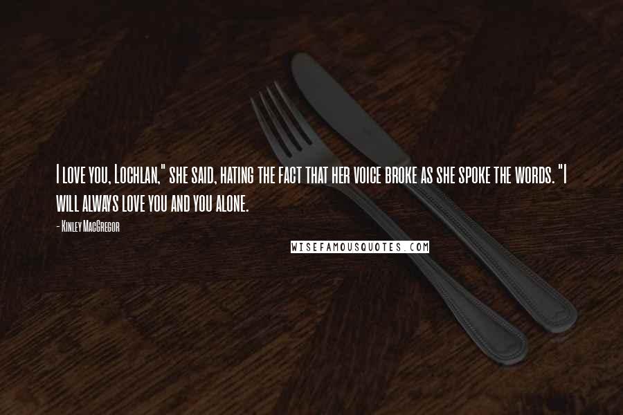 Kinley MacGregor Quotes: I love you, Lochlan," she said, hating the fact that her voice broke as she spoke the words. "I will always love you and you alone.