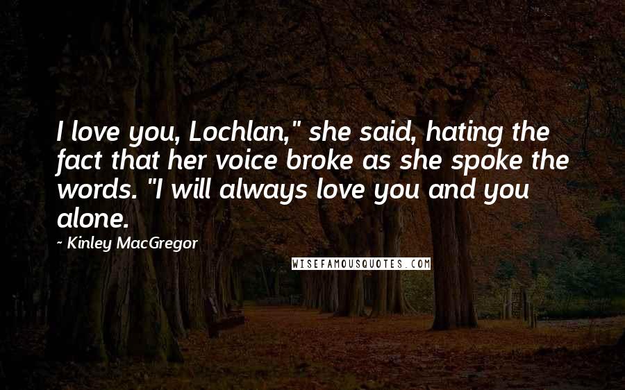 Kinley MacGregor Quotes: I love you, Lochlan," she said, hating the fact that her voice broke as she spoke the words. "I will always love you and you alone.