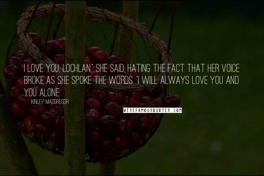 Kinley MacGregor Quotes: I love you, Lochlan," she said, hating the fact that her voice broke as she spoke the words. "I will always love you and you alone.