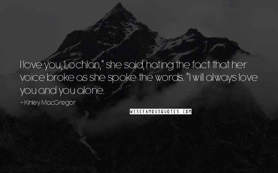 Kinley MacGregor Quotes: I love you, Lochlan," she said, hating the fact that her voice broke as she spoke the words. "I will always love you and you alone.