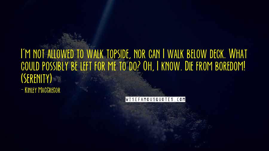 Kinley MacGregor Quotes: I'm not allowed to walk topside, nor can I walk below deck. What could possibly be left for me to do? Oh, I know. Die from boredom! (Serenity)
