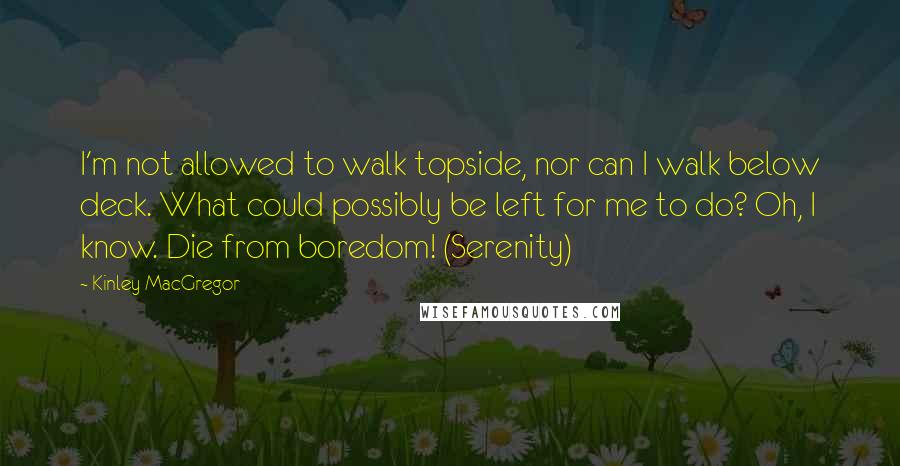 Kinley MacGregor Quotes: I'm not allowed to walk topside, nor can I walk below deck. What could possibly be left for me to do? Oh, I know. Die from boredom! (Serenity)