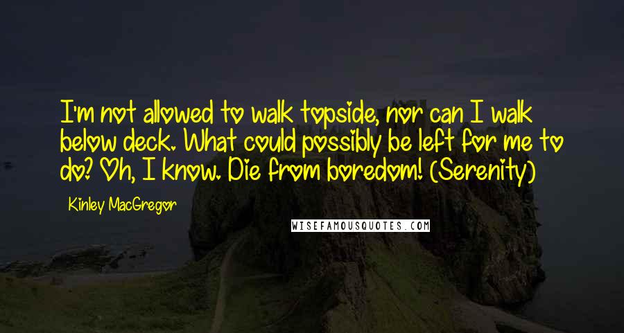 Kinley MacGregor Quotes: I'm not allowed to walk topside, nor can I walk below deck. What could possibly be left for me to do? Oh, I know. Die from boredom! (Serenity)