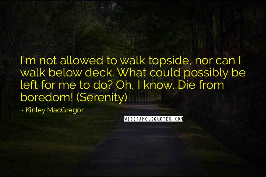 Kinley MacGregor Quotes: I'm not allowed to walk topside, nor can I walk below deck. What could possibly be left for me to do? Oh, I know. Die from boredom! (Serenity)