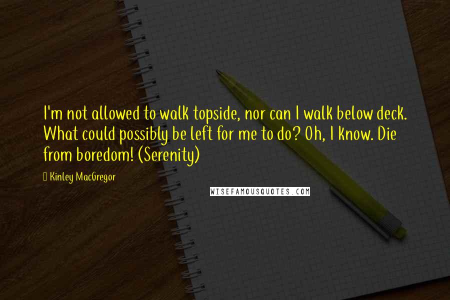 Kinley MacGregor Quotes: I'm not allowed to walk topside, nor can I walk below deck. What could possibly be left for me to do? Oh, I know. Die from boredom! (Serenity)