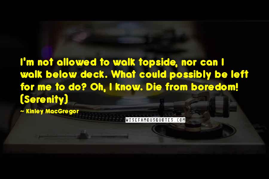 Kinley MacGregor Quotes: I'm not allowed to walk topside, nor can I walk below deck. What could possibly be left for me to do? Oh, I know. Die from boredom! (Serenity)