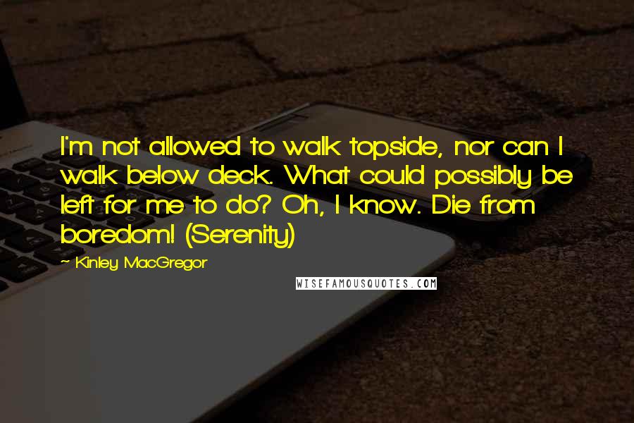 Kinley MacGregor Quotes: I'm not allowed to walk topside, nor can I walk below deck. What could possibly be left for me to do? Oh, I know. Die from boredom! (Serenity)