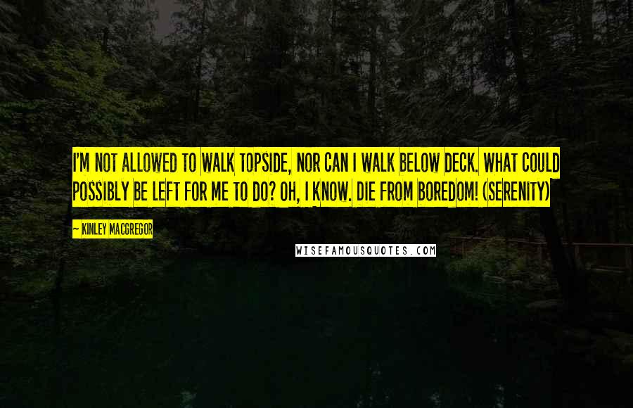 Kinley MacGregor Quotes: I'm not allowed to walk topside, nor can I walk below deck. What could possibly be left for me to do? Oh, I know. Die from boredom! (Serenity)