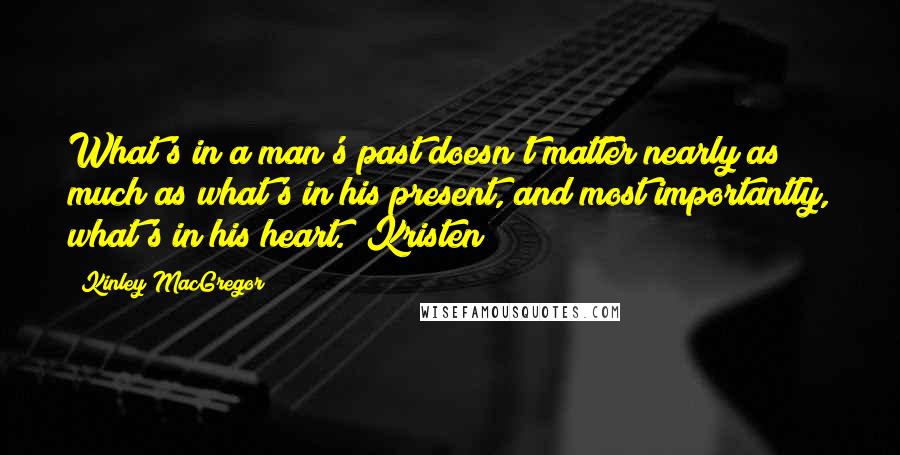 Kinley MacGregor Quotes: What's in a man's past doesn't matter nearly as much as what's in his present, and most importantly, what's in his heart. (Kristen)