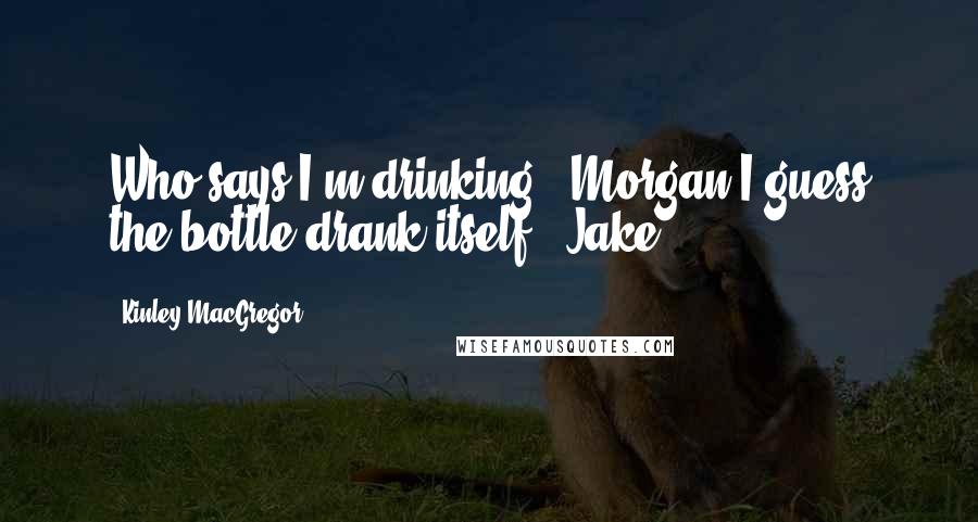 Kinley MacGregor Quotes: Who says I'm drinking? (Morgan)I guess the bottle drank itself. (Jake)