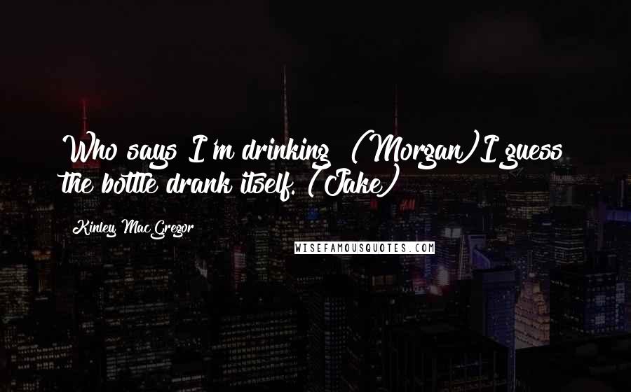 Kinley MacGregor Quotes: Who says I'm drinking? (Morgan)I guess the bottle drank itself. (Jake)